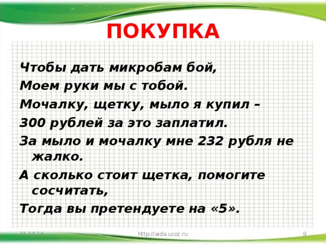 ПОКУПКА Чтобы дать микробам бой, Моем руки мы с тобой. Мочалку, щетку, мыло я купил – 300 рублей за это заплатил. За мыло и мочалку мне 232 рубля не жалко. А сколько стоит щетка, помогите сосчитать, Тогда вы претендуете на «5».  31.10.16 http://aida.ucoz.ru