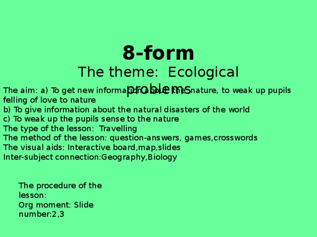 8-form The theme: Ecological problems The aim: a) To get new information about the nature, to weak up pupils felling of love to nature b) To give information about the natural disasters of the world c) To weak up the pupils sense to the nature The type of the lesson: Travelling The method of the lesson: question-answers, games,crosswords The visual aids: Interactive board,map,slides Inter-subject connection:Geography,Biology The procedure of the lesson: Org moment: Slide number:2,3