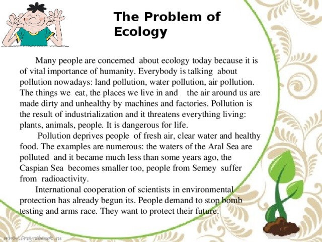 The Problem of Ecology  Many people are concerned about ecology today because it is of vital importance of humanity. Everybody is talking about pollution nowadays: land pollution, water pollution, air pollution. The things we eat, the places we live in and the air around us are made dirty and unhealthy by machines and factories. Pollution is the result of industrialization and it threatens everything living: plants, animals, people. It is dangerous for life.  Pollution deprives people of fresh air, clear water and healthy food. The examples are numerous: the waters of the Aral Sea are polluted and it became much less than some years ago, the Caspian Sea becomes smaller too, people from Semey suffer from radioactivity.  International cooperation of scientists in environmental protection has already begun its. People demand to stop bomb testing and arms race. They want to protect their future.