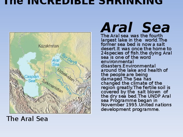 The INCREDIBLE SHRINKING   Aral Sea  The Aral sea was the fourth largest lake in the  world.The former sea bed is now a salt desert.It was once the home to 24species of fish.the dying Aral sea is one of the word environmental disasters.Environmental around the lake and health of the people are being damaged.The Sea has changed the climate of the region greatly.The fertile soil is covered by the salt blown of the dry sea bed.The UNDP Aral sea Programme began in November 1995.United nations development programme.   The Aral Sea