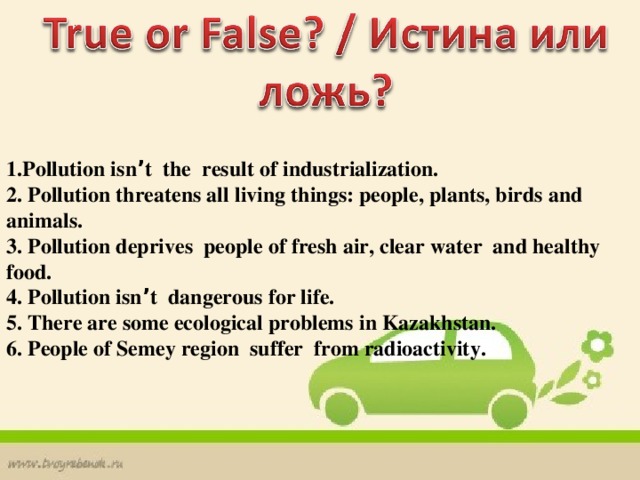 1.Pollution isn ’ t the result of industrialization. 2. Pollution threatens all living things: people, plants, birds and animals. 3. Pollution deprives people of fresh air, clear water and healthy food. 4. Pollution isn ’ t dangerous for life. 5. There are some ecological problems in Kazakhstan. 6. People of Semey region suffer from radioactivity.