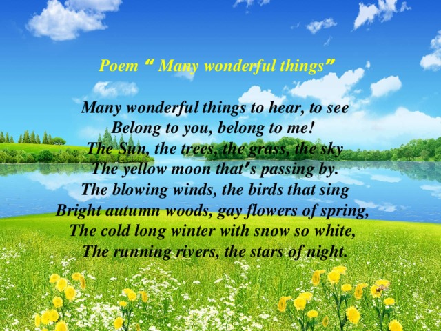 Poem “ Many wonderful things ”  Many wonderful things to hear, to see Belong to you, belong to me! The Sun, the trees, the grass, the sky The yellow moon that ’ s passing by. The blowing winds, the birds that sing Bright autumn woods, gay flowers of spring, The cold long winter with snow so white, The running rivers, the stars of night.