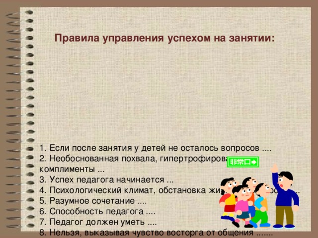 Правила управления успехом на занятии:        1.  Если после занятия у детей не осталось вопросов ....  2. Необоснованная похвала, гипертрофированные комплименты ...  3. Успех педагога начинается ...  4. Психологический климат, обстановка жизнерадостности ....  5. Разумное сочетание ....  6. Способность педагога ....  7. Педагог должен уметь ....  8. Нельзя, выказывая чувство восторга от общения .......  9. Педагог должен знать ....  10. Успех занятия в целом зависит от .....  11. Оценивайте не детей, а их ....  12. Не забывайте о ...   