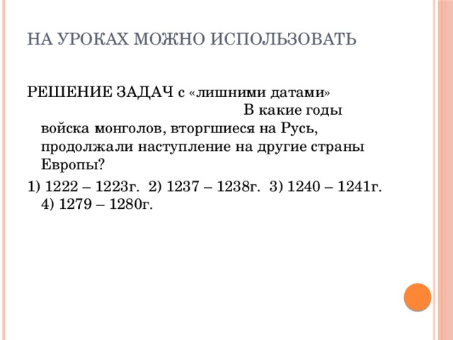 На уроках можно использовать   РЕШЕНИЕ ЗАДАЧ с «лишними датами» В какие годы войска монголов, вторгшиеся на Русь, продолжали наступление на другие страны Европы? 1) 1222 – 1223г. 2) 1237 – 1238г. 3) 1240 – 1241г. 4) 1279 – 1280г.