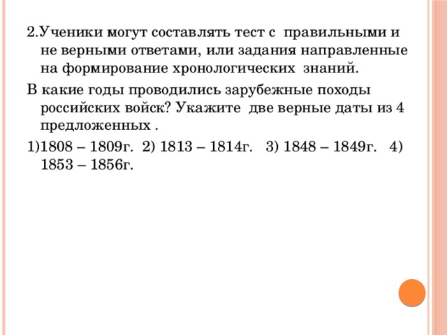 2.Ученики могут составлять тест с правильными и не верными ответами, или задания направленные на формирование хронологических знаний. В какие годы проводились зарубежные походы российских войск? Укажите две верные даты из 4 предложенных . 1)1808 – 1809г. 2) 1813 – 1814г. 3) 1848 – 1849г. 4) 1853 – 1856г.