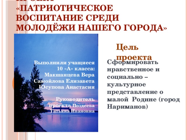 Проект  «Патриотическое воспитание среди молодёжи нашего города» Цель проекта Сформировать нравственное и социально – культурное представление о малой Родине (город Нариманов) Выполнили учащиеся 10 «А» класса:  Макшанцева Вера  Самойлова Елизавета  Юсупова Анастасия   Руководитель проекта Поздеева Татьяна Ивановна