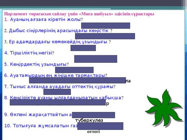 Парламент төрағасын сайлау үшін «Миға шабуыл» әдісінің сұрақтары 1. Ауаның ағзаға кіретін жолы ?  мұрын 2. Дыбыс сіңірлерінің арасындағы кеңістік ?  дыбыс саңылауы 3. Ер адамдардағы көмекейдің ұзындығы ?  44 мм 4. Тіршіліктің негізі ?  тыныс алу  5. Кеңірдектің ұзындығы ?  9-12 см 6. Ауатамырдың ең жіңішке тармақтары ?  ауатамырлық тармақшалар – бронхиола 7. Тыныс алғанда ауадағы оттектің құрамы ?  21 % 8 . Кеңсірікте ауаны ылғалданыратын қабықша ?  сілеймелі қабықшадан бөлінген заттар 9. Өкпені жарақаттайтын ауру ?  туберкулез   10. Тотығуға жұмсалатын газ ? оттегі