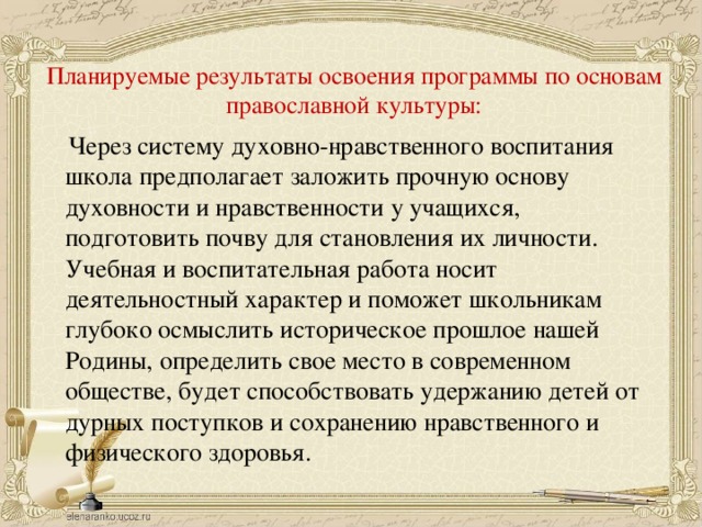 Планируемые результаты освоения программы по основам православной культуры:    Через систему духовно-нравственного воспитания школа предполагает заложить прочную основу духовности и нравственности у учащихся, подготовить почву для становления их личности. Учебная и воспитательная работа носит деятельностный характер и поможет школьникам глубоко осмыслить историческое прошлое нашей Родины, определить свое место в современном обществе, будет способствовать удержанию детей от дурных поступков и сохранению нравственного и физического здоровья.