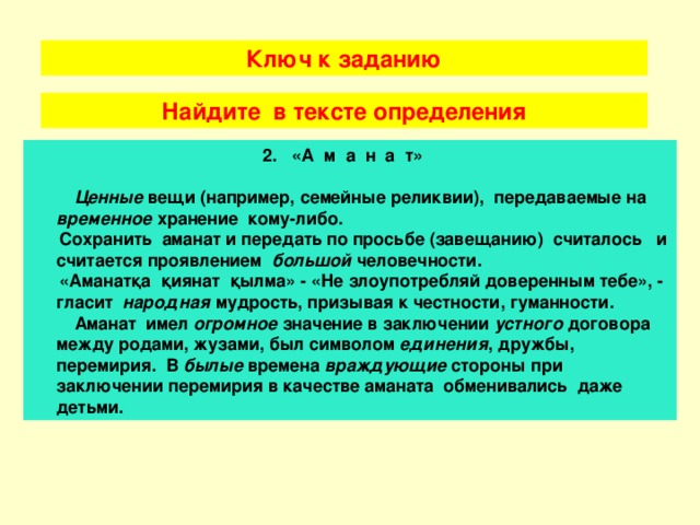 Ключ к заданию Найдите в тексте определения 2. «А м а н а т»   Ценные вещи (например, семейные реликвии), передаваемые  на временное хранение кому-либо.  Сохранить аманат и передать по просьбе (завещанию) считалось и считается проявлением большой человечности.  «Аманат қа қиянат қылма » - «Не злоупотребляй доверенным тебе», - гласит народная мудрость, призывая к честности, гуманности.  Аманат имел огромное значение в заключении устного договора между родами, жузами, был символом единения , дружбы, перемирия. В былые времена враждующие стороны при заключении перемирия в качестве аманата обменивались даже детьми.