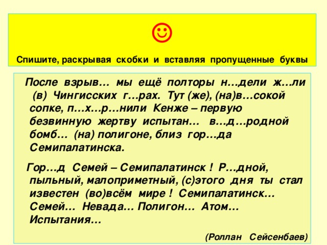 ☺  Спишите, раскрывая скобки и вставляя пропущенные буквы  После взрыв… мы ещё полторы н…дели ж…ли (в) Чингисских г…рах. Тут (же), (на)в…сокой сопке, п…х…р…нили Кенже – первую безвинную жертву испытан… в…д…родной бомб… (на) полигоне, близ гор…да Семипалатинска.  Гор…д Семей – Семипалатинск ! Р…дной, пыльный, малоприметный, (с)этого дня ты стал известен (во)всём мире ! Семипалатинск… Семей… Невада… Полигон… Атом… Испытания… (Роллан Сейсенбаев)