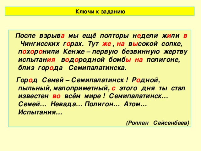 Ключи к заданию  После взрыв а мы ещё полторы н е дели ж и ли в Чингисских г о рах. Тут же , на в ы сокой сопке, п о х о р о нили Кенже – первую безвинную жертву испытан ия в о д о родной бомб ы  на полигоне, близ гор о да Семипалатинска.  Гор о д Семей – Семипалатинск ! Р о дной, пыльный, малоприметный, с этого дня ты стал известен во всём мире ! Семипалатинск… Семей… Невада… Полигон… Атом… Испытания… (Роллан Сейсенбаев)