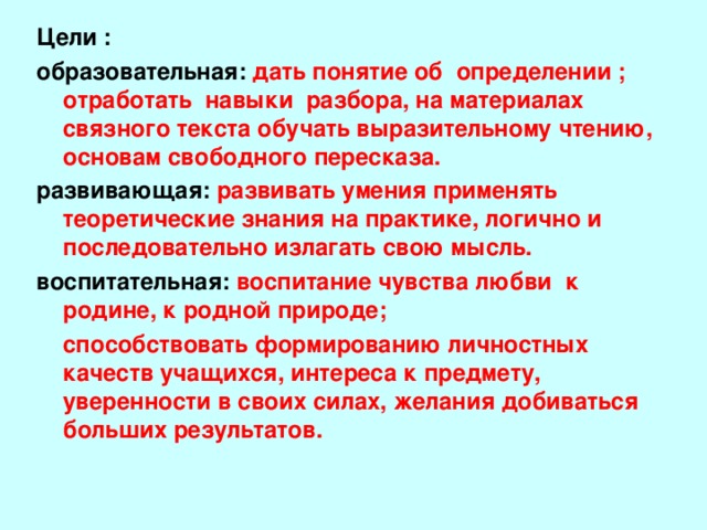 Цели : образовательная: дать понятие об определении ; о тработать навыки разбора, на материалах связного текста обучать выразительному чтению, основам свободного пересказа. развивающая: развивать умения применять теоретические знания на практике, логично и последовательно излагать свою мысль. воспитательная: воспитание чувства любви к родине, к родной природе;  способствовать формированию личностных качеств учащихся, интереса к предмету, уверенности в своих силах, желания добиваться больших результатов.