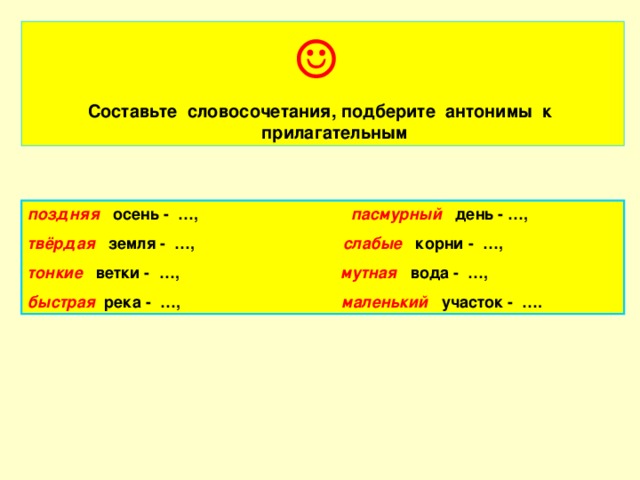 ☺ Составьте словосочетания, подберите антонимы к прилагательным поздняя  осень - …, пасмурный день - …, твёрдая  земля - …, слабые корни - …, тонкие  ветки - …, мутная вода - …, быстрая река - …, маленький участок - ….