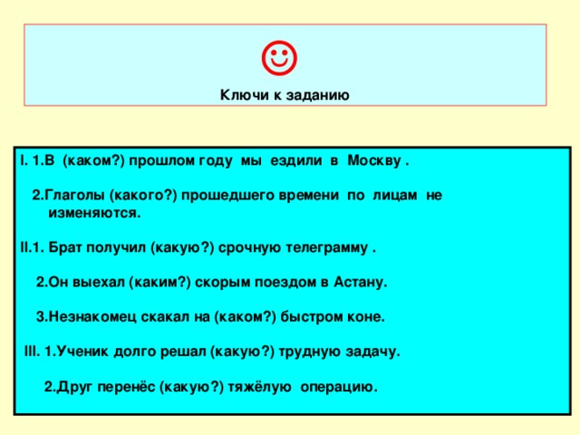 ☺ Ключи к заданию І. 1. В (каком?) прошлом году мы ездили в Москву .   2.Глаголы (какого?) прошедшего времени по лицам не  изменяются.  ІІ.1. Брат получил (какую?) срочную телеграмму .   2.Он выехал (каким?) скорым поездом в Астану.   3.Незнакомец скакал на (каком?) быстром коне.   ІІІ. 1.Ученик долго решал (какую?) трудную задачу.   2.Друг перен ёс (какую?) тяжёлую операцию.