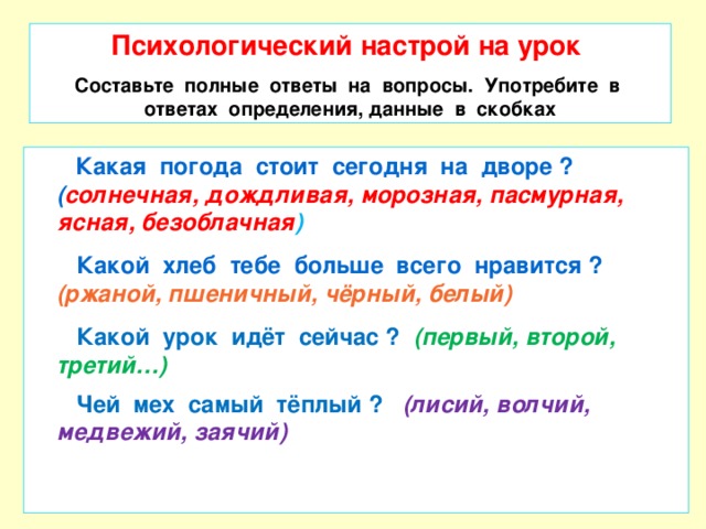 Психологический настрой на урок Составьте полные ответы на вопросы. Употребите в ответах определения, данные в скобках  Какая погода стоит сегодня на дворе ? ( солнечная, дождливая, морозная, пасмурная, ясная, безоблачная )  Какой хлеб тебе больше всего нравится ? (ржаной, пшеничный, чёрный, белый)  Какой урок идёт сейчас ? (первый, второй, третий…)  Чей мех самый тёплый ? (лисий, волчий, медвежий, заячий)