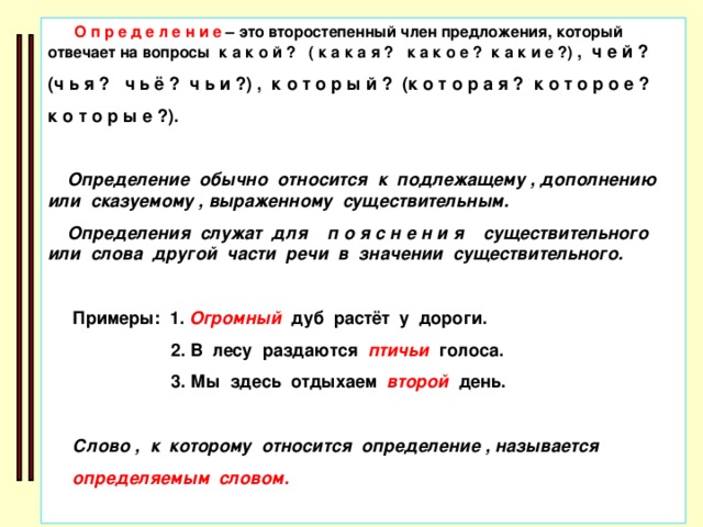 О п р е д е л е н и е – это второстепенный член предложения, который отвечает на вопросы к а к о й ? ( к а к а я ? к а к о е ? к а к и е ?) , ч е й ? (ч ь я ? ч ь ё ? ч ь и ?) , к о т о р ы й ? (к о т о р а я ? к о т о р о е ? к о т о р ы е ?).   Определение обычно относится к подлежащему , дополнению или сказуемому , выраженному существительным.  Определения служат для п о я с н е н и я существительного или слова другой части речи в значении существительного.   Примеры: 1. Огромный дуб растёт у дороги.  2. В лесу раздаются птичьи голоса.  3. Мы здесь отдыхаем второй день.   Слово , к которому относится определение , называется  определяемым словом.