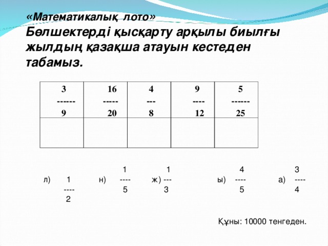 « Математикалық лото » Бөлшектерді қысқарту арқылы биылғы жылдың қазақша атауын кестеден табамыз.  3  ------  9  16  -----  20  4  ---  8  9  ----  12  5  ------  25  1 1  4 3 л) 1 н) ---- ж) ---  ы) ----   а)  ----  ---- 5 3 5 4  2 Құны: 10000 тенгеден.