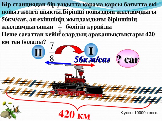 Бір станциядан бір уақытта қарама қарсы бағытта екі пойыз жолға шықты.Бірінші пойыздың жылдамдығы 56км/сағ, ал екіншінің жылдамдығы біріншінің жылдамдығының бөлігін құрайды Неше сағаттан кейін олардың арақашықтықтары 420 км тең болады? 420 км  I II ? сағ 56км/сағ Г.В. Дорофеев, Л.Г. Петерсон, 3 класс (часть 4). Урок 16 №14 Құны : 10000 тенге. 18