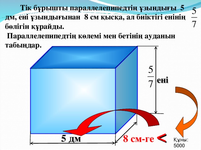 Тік бұрышты параллелепипедтің ұзындығы 5 дм, ені ұзындығынан 8 см қысқа, ал биіктігі енінің бөлігін құрайды.  Параллелепипедтің көлемі мен бетінің ауданын табыңдар. ені Г.В. Дорофеев, Л.Г. Петерсон, 3 класс (часть 4). Урок 21 №8 8 см-ге   5 дм Құны : 5000 19