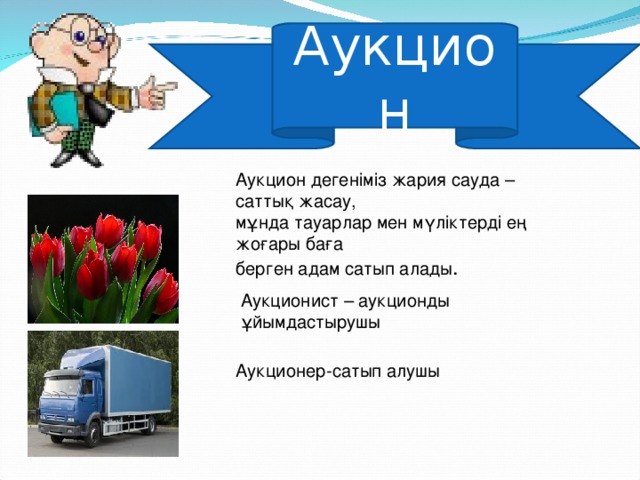 Аукцион Аукцион дегеніміз жария сауда – саттық жасау, мұнда тауарлар мен мүліктерді ең жоғары баға берген адам сатып алады . Аукционист – аукционды ұйымдастырушы Аукционер-сатып алушы