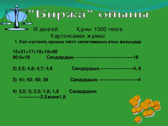 ІІІ деңгей Құны : 1000 теңге Карточкамен жұмыс 1. Көп нүктенің орнына тиісті сипаттаманың атын жазыңдар  15+21+17+18+19 =90 90 :5 =18 Сандардың -------------------- ----------------- 18  2) 3,5; 4,8; 4,7; 4,8 Сандардың ---------------------4, 8