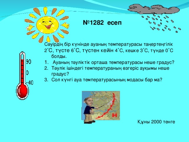 № 1282 есеп Сәуірдің бір күнінде ауаның температурасы таңертеңгілік 2 ˚С, түсте 6 ˚С, түстен кейін 4 ˚ С, кешке 3 ˚ С, түнде 0 ˚ С болды.  Ауаның тәуліктік орташа температурасы неше градус? Тәулік ішіндегі температураның өзгеріс ауқымы неше градус? Сол күнгі ауа температурасының модасы бар ма? Құны 2000 тенге