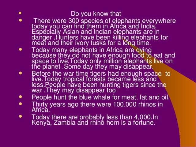 Do you know that  There were 300 species of elephants everywhere today you can find them in Africa and India. Especially Asian and Indian elephants are in danger .Hunters have been killing elephants for meat and their ivory tusks for a long time. Today many elephants in Africa are dying because they do not have enough food to eat and space to live.Today only million elephants live on the planet .Some day they may disappear. Before the war time tigers had enough space to live.Today tropical forests became less and less.People have been hunting tigers since the war .They may disappear too People hunt the blue whale for meat, fat and oil. Thirty years ago there were 100.000 rhinos in Africa. Today there are probably less than 4,000.In Kenya, Zambia and rhino horn is a fortune.