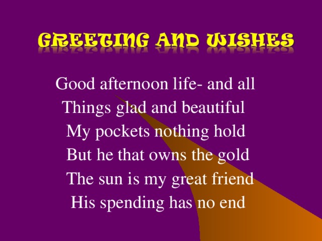 Good afternoon life- and all  Things glad and beautiful  My pockets nothing hold  But he that owns the gold  The sun is my great friend  His spending has no end