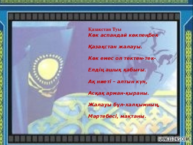 Қазақстан Туы Көк аспандай көкпеңбек  Қазақстан жалауы.  Көк емес ол тектен-тек-  Елдің ашық қабығы.  Ақ ниеті – алтын күн,  Асқақ арман-қыраны.  Жалауы бұл-халқымның,  Мәртебесі, мақтаны.