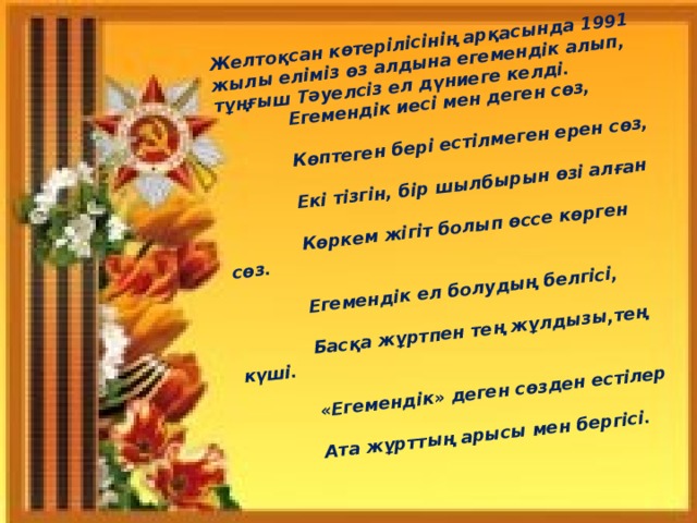 Желтоқсан көтерілісінің арқасында 1991 жылы еліміз өз алдына егемендік алып, тұңғыш Тәуелсіз ел дүниеге келді.  Егемендік иесі мен деген сөз,   Көптеген бері естілмеген ерен сөз,   Екі тізгін, бір шылбырын өзі алған   Көркем жігіт болып өссе көрген сөз.   Егемендік ел болудың белгісі,   Басқа жұртпен тең жұлдызы,тең күші.   «Егемендік» деген сөзден естілер   Ата жұрттың арысы мен бергісі.