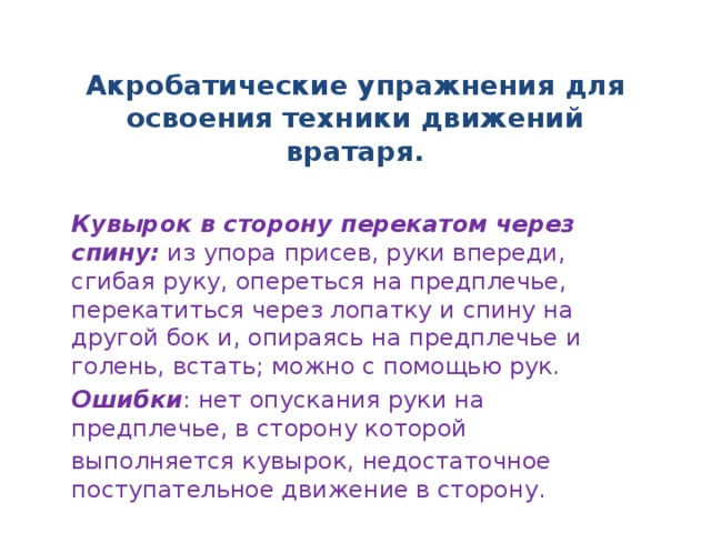 Акробатические упражнения для освоения техники движений вратаря. Кувырок в сторону перекатом через спину: из упора присев, руки впереди, сгибая руку, опереться на предплечье, перекатиться через лопатку и спину на другой бок и, опираясь на предплечье и голень, встать; можно с помощью рук. Ошибки : нет опускания руки на предплечье, в сторону которой выполняется кувырок, недостаточное поступательное движение в сторону.