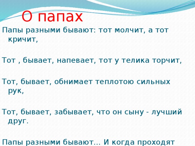 О папах Папы разными бывают: тот молчит, а тот кричит, Тот , бывает, напевает, тот у телика торчит, Тот, бывает, обнимает теплотою сильных рук, Тот, бывает, забывает, что он сыну - лучший друг. Папы разными бывают… И когда проходят дни, Сыновья их вырастают точка в точку как они .