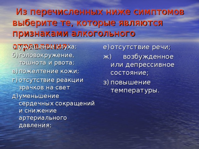 Из перечисленных ниже симптомов выберите те, которые являются признаками алкогольного отравления:  а)  ухудшение слуха; б)  головокружение, тошнота и рвота; в)  пожелтение кожи; г)  отсутствие реакции зрачков на свет д)  уменьшение сердечных сокращений и снижение артериального давления; е)  отсутствие речи; ж)  возбужденное или депрессивное состояние; з)  повышение температуры.