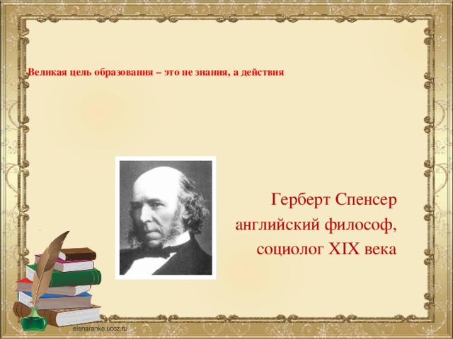 Великая цель образования – это не знания, а действия   Герберт Спенсер английский философ, социолог XIX века