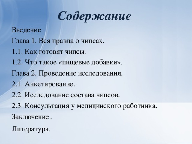 Содержание Введение       Глава 1. Вся правда о чипсах. 1.1. Как готовят чипсы.    1.2. Что такое «пищевые добавки».  Глава 2. Проведение исследования. 2.1. Анкетирование.     2.2. Исследование состава чипсов. 2.3. Консультация у медицинского работника. Заключение  .      Литература.