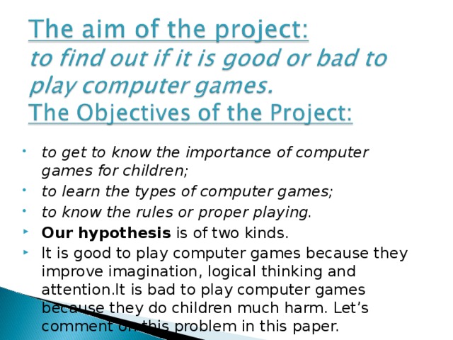 to get to know the importance of computer games for children; to learn the types of computer games; to know the rules or proper playing. Our hypothesis is of two kinds. It is good to play computer games because they improve imagination, logical thinking and attention.It is bad to play computer games because they do children much harm. Let’s comment on this problem in this paper.    