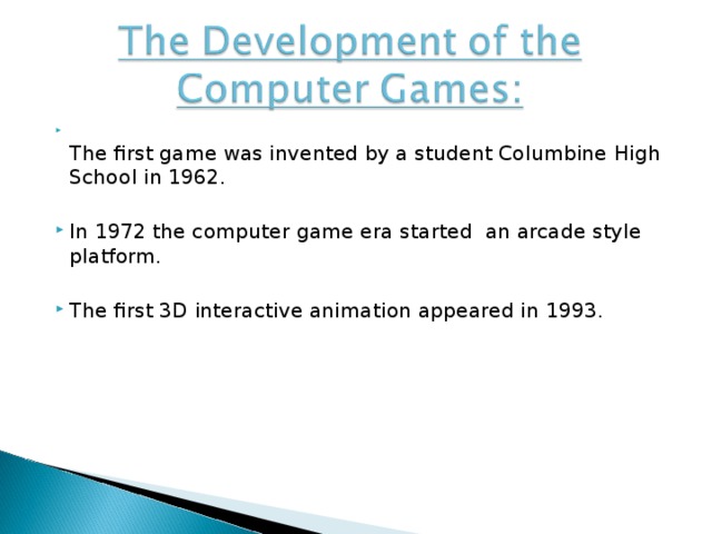 The first game was invented by a student Columbine High School in 1962. In 1972 the computer game era started an arcade style platform. The first 3D interactive animation appeared in 1993.