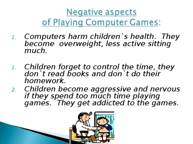 Computers harm children`s health.  They become overweight, less active sitting much.  Children forget to control the time, they don`t read books and don`t do their homework. Children become aggressive and nervous if they spend too much time playing games. They get addicted to the games.