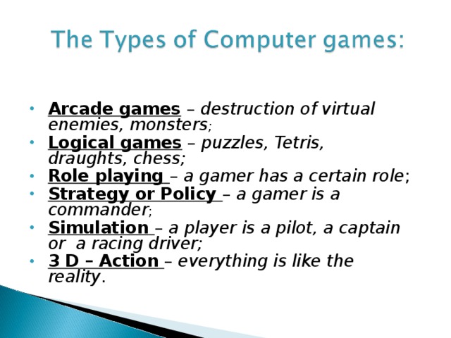 Arcade games – destruction of virtual enemies, monsters ; Logical games – puzzles, Tetris, draughts, chess;  Role playing  –  a gamer has a certain role ; Strategy or Policy –  a gamer is a commander ; Simulation  –  a player is a pilot, a captain or  a racing driver; 3 D – Action