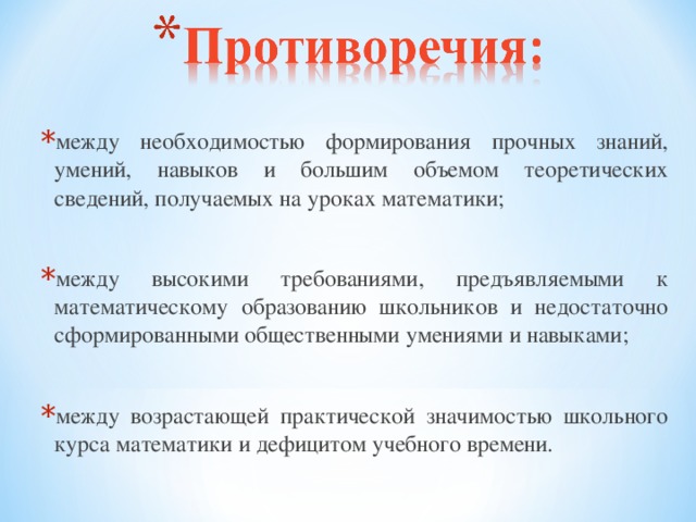 между необходимостью формирования прочных знаний, умений, навыков и большим объемом теоретических сведений, получаемых на уроках математики;  между высокими требованиями, предъявляемыми к математическому образованию школьников и недостаточно сформированными общественными умениями и навыками;  между возрастающей практической значимостью школьного курса математики и дефицитом учебного времени.