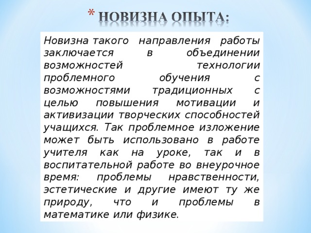 Новизна такого направления работы заключается в объединении возможностей технологии проблемного обучения с возможностями традиционных с целью повышения мотивации и активизации творческих способностей учащихся. Так проблемное изложение может быть использовано в работе учителя как на уроке, так и в воспитательной работе во внеурочное время: проблемы нравственности, эстетические и другие имеют ту же природу, что и проблемы в математике или физике.