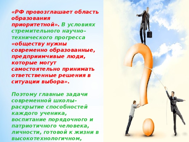 «РФ провозглашает область образования приоритетной». В условиях стремительного научно- технического прогресса «обществу нужны современно образованные, предприимчивые люди, которые могут самостоятельно принимать ответственные решения в ситуации выбора».  Поэтому главные задачи современной школы- раскрытие способностей каждого ученика, воспитание порядочного и патриотичного человека, личности, готовой к жизни в высокотехнологичном, конкурентном мире.