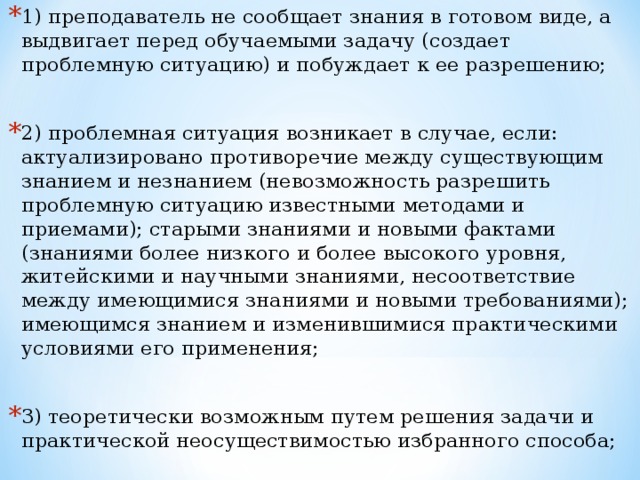 1)​ преподаватель не сообщает знания в готовом виде, а выдвигает перед обучаемыми задачу (создает проблемную ситуацию) и побуждает к ее разрешению;  2)​ проблемная ситуация возникает в случае, если: актуализировано противоречие между существующим знанием и незнанием (невозможность разрешить проблемную ситуацию известными методами и приемами); старыми знаниями и новыми фактами (знаниями более низкого и более высокого уровня, житейскими и научными знаниями, несоответствие между имеющимися знаниями и новыми требованиями); имеющимся знанием и изменившимися практическими условиями его применения;  3)​ теоретически возможным путем решения задачи и практической неосуществимостью избранного способа;