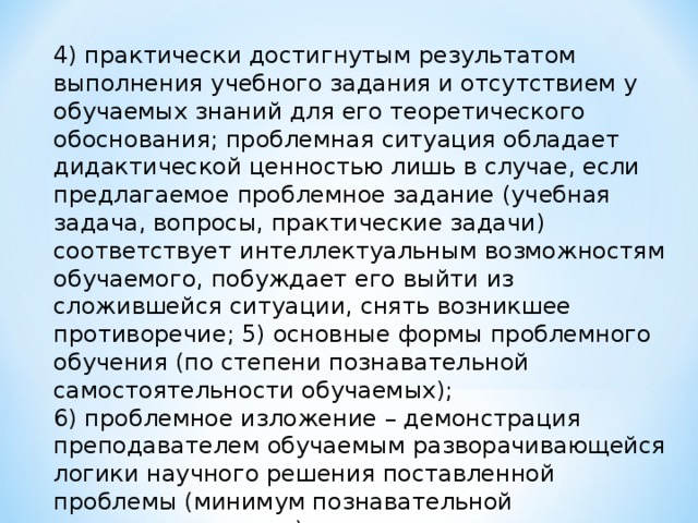 4)​ практически достигнутым результатом выполнения учебного задания и отсутствием у обучаемых знаний для его теоретического обоснования; проблемная ситуация обладает дидактической ценностью лишь в случае, если предлагаемое проблемное задание (учебная задача, вопросы, практические задачи) соответствует интеллектуальным возможностям обучаемого, побуждает его выйти из сложившейся ситуации, снять возникшее противоречие; 5)​ основные формы проблемного обучения (по степени познавательной самостоятельности обучаемых); 6)​ проблемное изложение – демонстрация преподавателем обучаемым разворачивающейся логики научного решения поставленной проблемы (минимум познавательной самостоятельности);