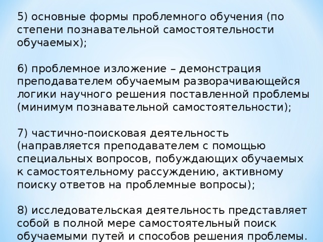 5)​ основные формы проблемного обучения (по степени познавательной самостоятельности обучаемых); 6)​ проблемное изложение – демонстрация преподавателем обучаемым разворачивающейся логики научного решения поставленной проблемы (минимум познавательной самостоятельности); 7)​ частично-поисковая деятельность (направляется преподавателем с помощью специальных вопросов, побуждающих обучаемых к самостоятельному рассуждению, активному поиску ответов на проблемные вопросы); 8)​ исследовательская деятельность представляет собой в полной мере самостоятельный поиск обучаемыми путей и способов решения проблемы.