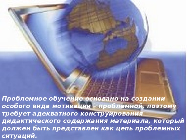 Проблемное обучение основано на создании особого вида мотивации – проблемной, поэтому требует адекватного конструирования дидактического содержания материала, который должен быть представлен как цепь проблемных ситуаций.