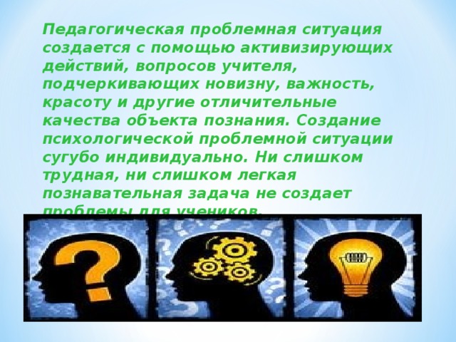 Педагогическая проблемная ситуация создается с помощью активизирующих действий, вопросов учителя, подчеркивающих новизну, важность, красоту и другие отличительные качества объекта познания. Создание психологической проблемной ситуации сугубо индивидуально. Ни слишком трудная, ни слишком легкая познавательная задача не создает проблемы для учеников.