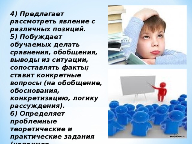 4) Предлагает рассмотреть явление с различных позиций. 5) Побуждает обучаемых делать сравнения, обобщения, выводы из ситуации, сопоставлять факты; ставит конкретные вопросы (на обобщение, обоснования, конкретизацию, логику рассуждения). 6) Определяет проблемные теоретические и практические задания (например, исследовательские).