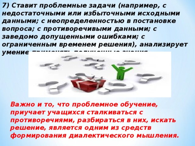 7) Ставит проблемные задачи (например, с недостаточными или избыточными исходными данными; с неопределенностью в постановке вопроса; с противоречивыми данными; с заведомо допущенными ошибками; с ограниченным временем решения), анализирует умение применять полученные знания.  Важно и то, что проблемное обучение, приучает учащихся сталкиваться с противоречиями, разбираться в них, искать решение, является одним из средств формирования диалектического мышления.