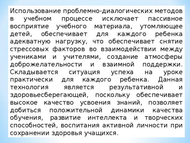 Использование проблемно-диалогических методов в учебном процессе исключает пассивное восприятие учебного материала, утомляющее детей, обеспечивает для каждого ребенка адекватную нагрузку, что обеспечивает снятие стрессовых факторов во взаимодействии между учениками и учителями, создание атмосферы доброжелательности и взаимной поддержки. Складывается ситуация успеха на уроке практически для каждого ребенка. Данная технология является результативной и здоровьесберегающей, поскольку обеспечивает высокое качество усвоения знаний, позволяет добиться положительной динамики качества обучения, развитие интеллекта и творческих способностей, воспитания активной личности при сохранении здоровья учащихся.